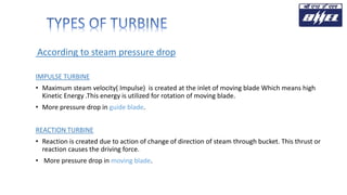 According to steam pressure drop
IMPULSE TURBINE
• Maximum steam velocity( Impulse) is created at the inlet of moving blade Which means high
Kinetic Energy .This energy is utilized for rotation of moving blade.
• More pressure drop in guide blade.
REACTION TURBINE
• Reaction is created due to action of change of direction of steam through bucket. This thrust or
reaction causes the driving force.
• More pressure drop in moving blade.
 