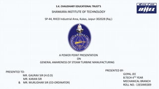 S.K. CHAUDHARY EDUCATIONAL TRUST’S
SHANKARA INSTITUTE OF TECHNOLOGY
SP-44, RIICO Industrial Area, Kukas, Jaipur-302028 (Raj.)
A POWER POINT PRESENTATION
ON
GENERAL AWARENESS OF STEAM TURBINE MANUFACTURING
PRESENTED BY-
GOPAL JEE
B.TECH 4TH YEAR
MECHANICAL BRANCH
ROLL NO.- 13ESIME009
PRESENTED TO-
MR. GAURAV SIR (H.O.D)
MR. KARAN SIR
& MR. MURLIDHAR SIR (CO-ORDINATOR)
 