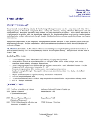 Confidential Resume F Abbley
P a g e 1
11 Breenview Place
Doreen VIC 3754
Mob: 0418 589 994
E-mail: fd.abbley@bigpond.com
Frank Abbley
EXECUTIVE SUMMARY
An experienced, energetic Printing Industry & Manufacturing Industry professional who has a very strong work ethic. I have a
strong background in Production Management, Sales, Costing and Estimating, planning, Operations Management and staff
training/mentoring. A confident operator of change for more efficiency and enhanced performance. A quick learner who thrives on
a challenge and is not afraid to make vital decisions and think on his feet. Key interest and focus is on achieving excellent business
results by aligning products and solutions to the right situation. Good technical thinker who can transfer his skills and knowledge to
other industries.
Managerial accomplishments include competently managing own business and operations for other businesses steering them all to
achieving excellent results. Working to gain industry wide respect with a reputation for getting the job done while keeping staff
motivated and happy.
F.D.A Solutions: Started 2012. F.D.A Solutions offered technical printing solutions plus Capital equipment / Consumables to all
areas of commerce industry which including Packaging/ Sheet fed and Flexographic industry. Also qualified to train and assess in
the work place
Specified capabilities include:
 Technical printing & related industry knowledge including packaging (Trade qualified)
 Strong Strategic Planning & Project Management – A conceptual thinker, able to identify strategic issues, design
conceptual models and align strategies to business issues
 Strong Leadership focus - Proven ability to lead and motivate a team, creating a result oriented environment. Excellent
interpersonal skills and experience in managing 20+ staff
 Possesses strong operational skills, business acumen and driving innovative solutions
 Leading by example philosophy - Staying calm under pressure, demonstrating patient whilst dealing with staff and
customer issues
 Dispute resolution/negotiation experience working in a unionised environment
 Effective change management skills
 Technically minded individual – Ability to grasp many technical concepts whether it is professional or hobby related
 Cert IV Training & Assessment
QUALIFICATIONS
1977 Certificate of proficiency in Printing Melbourne College of Printing & Graphic Arts
2008 Diploma of Business Kangan Batman TAFE
(Operations Management)
2010 Advanced Diploma of Business Kangan Batman TAFE
(Operations Management)
2015 TAE40110 Certificate 1V in Training and NMIT Melbourne Polytechnic
Assessment includes LLN unit
 