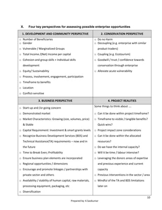 10
Prepared by: K.Sasikumar
X. Four key perspectives for assessing possible enterprise opportunities
1. DEVELOPMENT AND COMMUNITY PERSPECTIVE 2. CONSERVATION PERSPECTIVE
o Number of Beneficiaries
o Gender
o Vulnerable / Marginalized Groups
o Total Income /(Net) Income per capital
o Cohesion and group skills + Individual skills
development
o Equity/ Sustainability
o Process, involvement, engagement, participation
o Timeframe to benefits
o Location
o Conflict-sensitive
o Do no Harm
o Decoupling (e.g. enterprise with similar
product traders)
o Coupling (e.g. Ecotourism)
o Goodwill / trust / confidence towards
conservation through enterprise
o Alleviate acute vulnerability
3. BUSINESS PERSPECTIVE 4. PROJECT REALITIES
o Start-up and /or going concern
o Demonstrated market
o Market Characteristics: Growing (size, volumes, price)
& Stable
o Capital Requirement: Investment & smart grants levels
o Recognize Business Development Services (BDS) and
Technical Assistance(TA) requirements – now and in
the future
o Time to Break Even; Profitability
o Ensure business plan elements are incorporated
o Regional opportunities / dimensions
o Encourage and promote linkages / partnerships with
private sector and others
o Availability / stability of human capital, raw materials,
processing equipment, packaging, etc
o Diversification
Some things to think about ….
o Can it be done within project timeframe?
o Timeframe to visible / tangible benefits?
Quick wins?
o Project impact zone considerations
o Can it be done within the allocated
resources?
o Do we have the internal capacity?
o Will it be time / labour intensive?
o Leveraging the donors areas of expertise
and previous experience and current
capacity
o Previous interventions in the sector / area
o Mindful of the TA and BDS limitations
later on
 