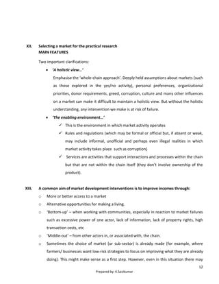 12
Prepared by: K.Sasikumar
XII. Selecting a market for the practical research
MAIN FEATURES
Two important clarifications:
 ‘A holistic view…’
Emphasise the ‘whole-chain approach’. Deeply held assumptions about markets (such
as those explored in the yes/no activity), personal preferences, organizational
priorities, donor requirements, greed, corruption, culture and many other influences
on a market can make it difficult to maintain a holistic view. But without the holistic
understanding, any intervention we make is at risk of failure.
 ‘The enabling environment…’
 This is the environment in which market activity operates
 Rules and regulations (which may be formal or official but, if absent or weak,
may include informal, unofficial and perhaps even illegal realities in which
market activity takes place such as corruption)
 Services are activities that support interactions and processes within the chain
but that are not within the chain itself (they don’t involve ownership of the
product).
XIII. A common aim of market development interventions is to improve incomes through:
o More or better access to a market
o Alternative opportunities for making a living.
o ‘Bottom-up’ – when working with communities, especially in reaction to market failures
such as excessive power of one actor, lack of information, lack of property rights, high
transaction costs, etc
o ‘Middle-out’ – from other actors in, or associated with, the chain.
o Sometimes the choice of market (or sub-sector) is already made (for example, where
farmers/ businesses want low-risk strategies to focus on improving what they are already
doing). This might make sense as a first step. However, even in this situation there may
 