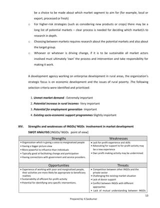 13
Prepared by: K.Sasikumar
be a choice to be made about which market segment to aim for (for example, local or
export, processed or fresh)
o For higher-risk strategies (such as considering new products or crops) there may be a
long list of potential markets – clear process is needed for deciding which market/s to
research in depth.
o Choosing between markets requires research about the potential markets and also about
the target group.
o Whoever or whatever is driving change, if it is to be sustainable all market actors
involved must ultimately ‘own’ the process and intervention and take responsibility for
making it work.
A development agency working on enterprise development in rural areas, the organization’s
strategic focus is on economic development and the issues of rural poverty .The following
selection criteria were identified and prioritized:
1. Unmet market demand - Extremely important
2. Potential increase in rural incomes- Very important
3. Potential for employment generation- Important
4. Existing socio-economic support programmes-Slightly important
XIV. Strengths and weaknesses of INGOs/ NGOs involvement in market development
SWOT ANALYSIS [INGOs/ NGOs point of view]
Strengths Weaknesses
• Organization which is giving a voice to marginalized people
• Having a bigger picture view
• More powerful to influence than individuals
• Typically good at facilitating change and participation
• Having connections with government and service providers.
 Lack for-profit experience and skills
• Advocating for support to for-profit activity may
be a new experience
• Own profit-making activity may be undermined.
Opportunities Threats
 Experience of working with poor and marginalized people,
their activities are more likely be appropriate to beneficiary
realities
• Sustainability of efficient for-profit activity
• Potential for identifying very specific interventions.
 Competition between other INGOs and the
private sector
• Challenging the existing market situation
• Lack of donor support
• Conflict between INGOs with different
approaches
• Lack of mutual understanding between INGOs
 