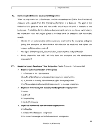 14
Prepared by: K.Sasikumar
and private sector.
XV. Monitoring the Enterprise Development Programme
When tracking enterprises or businesses, combine the development (social & environmental)
measures with aspects from the financial performance of a business .The goal of the
enterprise is to generate value and hence M&E should focus on what is relevant to the
businesses – Profitability, Services delivery, Customers and markets, etc. Hence try to balance
the information need for project purpose and that which an enterprise can reasonably
provide.
 Identify 3-4 key indicators that will measure what is relevant to the enterprise, and agree
jointly with enterprise on which kind of indicators can be measured, and explain the
reasons and information required.
 Also agree on the frequency, documentation, external / third party verification
 Finally determine how M&E will help both the enterprise and the development
organization?
XVI. Measuring Impact: Developing Triple Bottom Line (Social, Economic, Environmental)
 Expected Outcomes Indicators of Enterprises
i) Δ /Increase in per capita income
ii) Δ /No of beneficiaries who accessing employment opportunities
iii) Δ /Growth in enabling environment (BDS) for enterprise growth
iv) Δ / Knowledge development in the community to manage enterprises
 Objectives to measure from a development organization’s perspective
i. Impact
ii. Outreach
iii. Sustainability
iv. Cost-effectiveness
 Objectives to measure from an enterprise perspective
i. Profitability
ii. Increased market access and growth
iii. Increased knowledge and skills business and management
 