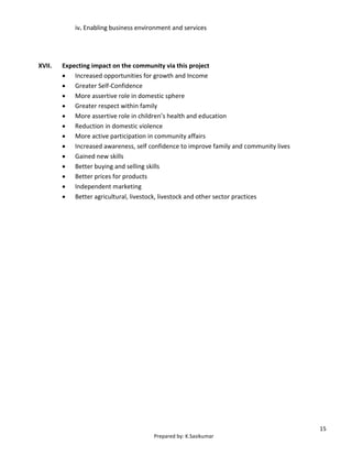 15
Prepared by: K.Sasikumar
iv. Enabling business environment and services
XVII. Expecting impact on the community via this project
 Increased opportunities for growth and Income
 Greater Self-Confidence
 More assertive role in domestic sphere
 Greater respect within family
 More assertive role in children’s health and education
 Reduction in domestic violence
 More active participation in community affairs
 Increased awareness, self confidence to improve family and community lives
 Gained new skills
 Better buying and selling skills
 Better prices for products
 Independent marketing
 Better agricultural, livestock, livestock and other sector practices
 