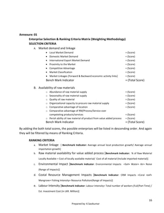 16
Prepared by: K.Sasikumar
Annexure: 01
Enterprise Selection & Ranking Criteria Matrix (Weighting Methodology)
SELECTION CRITERIA
A. Market demand and linkage
 Local Market Demand = (Score)
 Domestic Market Demand = (Score)
 International Export Market Demand = (Score)
 Proximity to the Market = (Score)
 Competitive Advantage = (Score)
 Market Classification = (Score)
 Market Linkages [Forward & Backward economic activity links] = (Score)
Bench Mark Indicator = (Total Score)
B. Availability of raw materials
o Abundance of raw material supply = (Score)
o Seasonality of raw material supply = (Score)
o Quality of raw material = (Score)
o Organizational capacity to procure raw material supply = (Score)
o Comparative advantage of location = (Score)
o Comparative advantage of RM/Process/Service over
competeting products/services = (Score)
o Perish ability of raw material of product from value added process = (Score)
Bench Mark Indicator = (Total Score)
By adding the both total scores, the possible enterprises will be listed in descending order. And again
they will be filtered by means of Ranking Criteria.
RANKING CRITERIA
a. Market linkage [ Benchmark Indicator: Average annual local production growth/ Average annual
importation growth]
b. Raw material availability for value added process [Benchmark Indicator: % of Raw Material
Locally Available = Cost of locally available material/ Cost of all material (Include imported material)]
c. Environmental Impact [Benchmark Indicator: Environmental Impacts =Soil+ Water+ Air+ Noise
(Range of Impacts)]
d. Costal Resource Management Impacts [Benchmark Indicator: CRM Impacts =Coral reef+
Mangrove+ Fishing Intensity+ Resource Pollution(Range of Impacts)]
e. Labour Intensity [Benchmark Indicator: Labour Intensity= Total number of workers (Full/Part Time) /
Est. Investment Cost (in LKR. Million)]
 