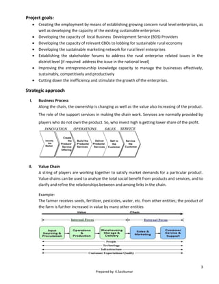 3
Prepared by: K.Sasikumar
Project goals:
 Creating the employment by means of establishing growing concern rural level enterprises, as
well as developing the capacity of the existing sustainable enterprises
 Developing the capacity of local Business Development Service (BDS) Providers
 Developing the capacity of relevant CBOs to lobbing for sustainable rural economy
 Developing the sustainable marketing network for rural level enterprises
 Establishing the stakeholder forums to address the rural enterprise related issues in the
district level [if required address the issue in the national level]
 Improving the entrepreneurship knowledge capacity to manage the businesses effectively,
sustainably, competitively and productively
 Cutting down the inefficiency and stimulate the growth of the enterprises.
Strategic approach
I. Business Process
Along the chain, the ownership is changing as well as the value also increasing of the product.
The role of the support services in making the chain work. Services are normally provided by
players who do not own the product. So, who invest high is getting lower share of the profit.
II. Value Chain
A string of players are working together to satisfy market demands for a particular product.
Value chains can be used to analyze the total social benefit from products and services, and to
clarify and refine the relationships between and among links in the chain.
Example:
The farmer receives seeds, fertilizer, pesticides, water, etc. from other entities; the product of
the farm is further increased in value by many other entities
 