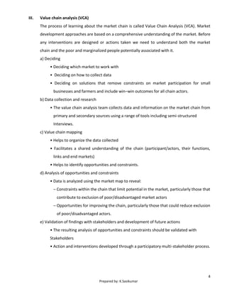 4
Prepared by: K.Sasikumar
III. Value chain analysis (VCA)
The process of learning about the market chain is called Value Chain Analysis (VCA). Market
development approaches are based on a comprehensive understanding of the market. Before
any interventions are designed or actions taken we need to understand both the market
chain and the poor and marginalized people potentially associated with it.
a) Deciding
• Deciding which market to work with
• Deciding on how to collect data
• Deciding on solutions that remove constraints on market participation for small
businesses and farmers and include win–win outcomes for all chain actors.
b) Data collection and research
• The value chain analysis team collects data and information on the market chain from
primary and secondary sources using a range of tools including semi-structured
Interviews.
c) Value chain mapping
• Helps to organize the data collected
• Facilitates a shared understanding of the chain (participant/actors, their functions,
links and end markets)
• Helps to identify opportunities and constraints.
d) Analysis of opportunities and constraints
• Data is analyzed using the market map to reveal:
– Constraints within the chain that limit potential in the market, particularly those that
contribute to exclusion of poor/disadvantaged market actors
– Opportunities for improving the chain, particularly those that could reduce exclusion
of poor/disadvantaged actors.
e) Validation of findings with stakeholders and development of future actions
• The resulting analysis of opportunities and constraints should be validated with
Stakeholders
• Action and interventions developed through a participatory multi-stakeholder process.
 