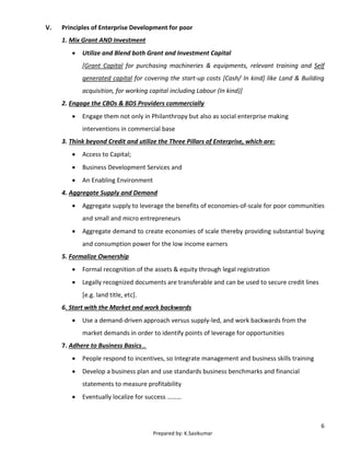 6
Prepared by: K.Sasikumar
V. Principles of Enterprise Development for poor
1. Mix Grant AND Investment
 Utilize and Blend both Grant and Investment Capital
[Grant Capital for purchasing machineries & equipments, relevant training and Self
generated capital for covering the start-up costs [Cash/ In kind] like Land & Building
acquisition, for working capital including Labour (In kind)]
2. Engage the CBOs & BDS Providers commercially
 Engage them not only in Philanthropy but also as social enterprise making
interventions in commercial base
3. Think beyond Credit and utilize the Three Pillars of Enterprise, which are:
 Access to Capital;
 Business Development Services and
 An Enabling Environment
4. Aggregate Supply and Demand
 Aggregate supply to leverage the benefits of economies-of-scale for poor communities
and small and micro entrepreneurs
 Aggregate demand to create economies of scale thereby providing substantial buying
and consumption power for the low income earners
5. Formalize Ownership
 Formal recognition of the assets & equity through legal registration
 Legally recognized documents are transferable and can be used to secure credit lines
[e.g. land title, etc].
6. Start with the Market and work backwards
 Use a demand-driven approach versus supply-led, and work backwards from the
market demands in order to identify points of leverage for opportunities
7. Adhere to Business Basics…
 People respond to incentives, so Integrate management and business skills training
 Develop a business plan and use standards business benchmarks and financial
statements to measure profitability
 Eventually localize for success ………
 