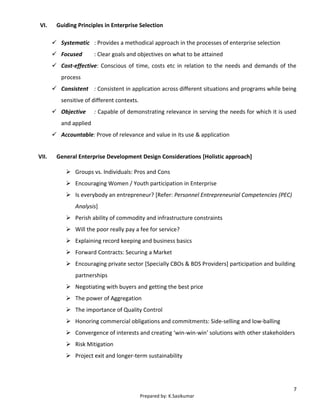 7
Prepared by: K.Sasikumar
VI. Guiding Principles in Enterprise Selection
 Systematic : Provides a methodical approach in the processes of enterprise selection
 Focused : Clear goals and objectives on what to be attained
 Cost-effective: Conscious of time, costs etc in relation to the needs and demands of the
process
 Consistent : Consistent in application across different situations and programs while being
sensitive of different contexts.
 Objective : Capable of demonstrating relevance in serving the needs for which it is used
and applied
 Accountable: Prove of relevance and value in its use & application
VII. General Enterprise Development Design Considerations [Holistic approach]
 Groups vs. Individuals: Pros and Cons
 Encouraging Women / Youth participation in Enterprise
 Is everybody an entrepreneur? [Refer: Personnel Entrepreneurial Competencies (PEC)
Analysis]
 Perish ability of commodity and infrastructure constraints
 Will the poor really pay a fee for service?
 Explaining record keeping and business basics
 Forward Contracts: Securing a Market
 Encouraging private sector [Specially CBOs & BDS Providers] participation and building
partnerships
 Negotiating with buyers and getting the best price
 The power of Aggregation
 The importance of Quality Control
 Honoring commercial obligations and commitments: Side-selling and low-balling
 Convergence of interests and creating ‘win-win-win’ solutions with other stakeholders
 Risk Mitigation
 Project exit and longer-term sustainability
 