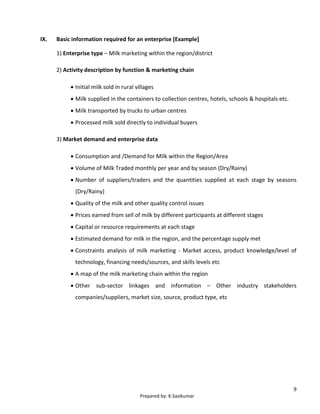9
Prepared by: K.Sasikumar
IX. Basic information required for an enterprise [Example]
1) Enterprise type – Milk marketing within the region/district
2) Activity description by function & marketing chain
 Initial milk sold in rural villages
 Milk supplied in the containers to collection centres, hotels, schools & hospitals etc.
 Milk transported by trucks to urban centres
 Processed milk sold directly to individual buyers
3) Market demand and enterprise data
 Consumption and /Demand for Milk within the Region/Area
 Volume of Milk Traded monthly per year and by season (Dry/Rainy)
 Number of suppliers/traders and the quantities supplied at each stage by seasons
(Dry/Rainy)
 Quality of the milk and other quality control issues
 Prices earned from sell of milk by different participants at different stages
 Capital or resource requirements at each stage
 Estimated demand for milk in the region, and the percentage supply met
 Constraints analysis of milk marketing - Market access, product knowledge/level of
technology, financing needs/sources, and skills levels etc
 A map of the milk marketing chain within the region
 Other sub-sector linkages and information – Other industry stakeholders
companies/suppliers, market size, source, product type, etc
 