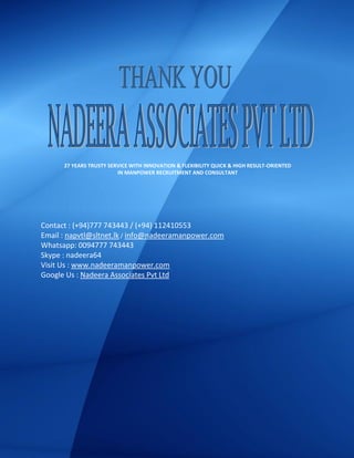 Contact : (+94)777 743443 / (+94) 112410553
Email : napvtl@sltnet.lk / info@nadeeramanpower.com
Whatsapp: 0094777 743443
Skype : nadeera64
Visit Us : www.nadeeramanpower.com
Google Us : Nadeera Associates Pvt Ltd
27 YEARS TRUSTY SERVICE WITH INNOVATION & FLEXIBILITY QUICK & HIGH RESULT-ORIENTED
IN MANPOWER RECRUITMENT AND CONSULTANT
 