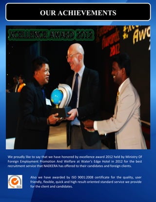 OUR ACHIEVEMENTS
We proudly like to say that we have honored by excellence award 2012 held by Ministry Of
Foreign Employment Promotion And Welfare at Water's Edge Hotel in 2012 for the best
recruitment service that NADEERA has offered to their candidates and foreign clients.
Also we have awarded by ISO 9001:2008 certificate for the quality, user
friendly, flexible, quick and high result-oriented standard service we provide
for the client and candidates.
 