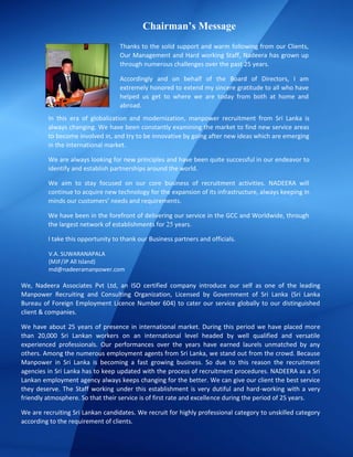 Chairman’s Message
We, Nadeera Associates Pvt Ltd, an ISO certified company introduce our self as one of the leading
Manpower Recruiting and Consulting Organization, Licensed by Government of Sri Lanka (Sri Lanka
Bureau of Foreign Employment Licence Number 604) to cater our service globally to our distinguished
client & companies.
We have about 25 years of presence in international market. During this period we have placed more
than 20,000 Sri Lankan workers on an international level headed by well qualified and versatile
experienced professionals. Our performances over the years have earned laurels unmatched by any
others. Among the numerous employment agents from Sri Lanka, we stand out from the crowd. Because
Manpower in Sri Lanka is becoming a fast growing business. So due to this reason the recruitment
agencies in Sri Lanka has to keep updated with the process of recruitment procedures. NADEERA as a Sri
Lankan employment agency always keeps changing for the better. We can give our client the best service
they deserve. The Staff working under this establishment is very dutiful and hard-working with a very
friendly atmosphere. So that their service is of first rate and excellence during the period of 25 years.
We are recruiting Sri Lankan candidates. We recruit for highly professional category to unskilled category
according to the requirement of clients.
V.A. SUWARANAPALA
(MJF/JP All Island)
md@nadeeramanpower.com
Thanks to the solid support and warm following from our Clients,
Our Management and Hard working Staff, Nadeera has grown up
through numerous challenges over the past 25 years.
Accordingly and on behalf of the Board of Directors, I am
extremely honored to extend my sincere gratitude to all who have
helped us get to where we are today from both at home and
abroad.
In this era of globalization and modernization, manpower recruitment from Sri Lanka is
always changing. We have been constantly examining the market to find new service areas
to become involved in, and try to be innovative by going after new ideas which are emerging
in the international market.
We are always looking for new principles and have been quite successful in our endeavor to
identify and establish partnerships around the world.
We aim to stay focused on our core business of recruitment activities. NADEERA will
continue to acquire new technology for the expansion of its infrastructure, always keeping in
minds our customers’ needs and requirements.
We have been in the forefront of delivering our service in the GCC and Worldwide, through
the largest network of establishments for 25 years.
I take this opportunity to thank our Business partners and officials.
 