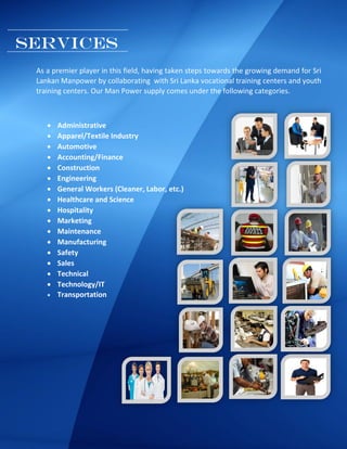 SERVICES
As a premier player in this field, having taken steps towards the growing demand for Sri
Lankan Manpower by collaborating with Sri Lanka vocational training centers and youth
training centers. Our Man Power supply comes under the following categories.
 Administrative
 Apparel/Textile Industry
 Automotive
 Accounting/Finance
 Construction
 Engineering
 General Workers (Cleaner, Labor, etc.)
 Healthcare and Science
 Hospitality
 Marketing
 Maintenance
 Manufacturing
 Safety
 Sales
 Technical
 Technology/IT
 Transportation
 