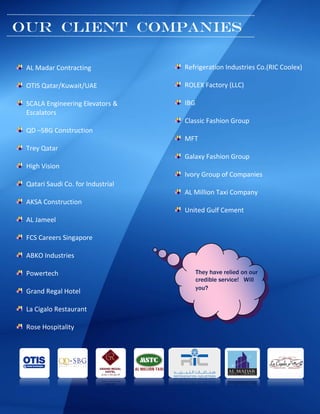 [Type a quote
from the
document or
the summary
of an
Our client Companies
AL Madar Contracting
OTIS Qatar/Kuwait/UAE
SCALA Engineering Elevators &
Escalators
QD –SBG Construction
Trey Qatar
High Vision
Qatari Saudi Co. for Industrial
AKSA Construction
AL Jameel
FCS Careers Singapore
ABKO Industries
Powertech
Grand Regal Hotel
La Cigalo Restaurant
Rose Hospitality
Refrigeration Industries Co.(RIC Coolex)
ROLEX Factory (LLC)
IBG
Classic Fashion Group
MFT
Galaxy Fashion Group
Ivory Group of Companies
AL Million Taxi Company
United Gulf Cement
They have relied on our
credible service! Will
you?
 
