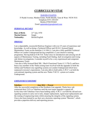 CURRICULUM VITAE
DAVID COATES
35 Rydal Avenue, Marden Estate, North Shields, Tyne & Wear. NE30 3UG
Telephone 0191 2581455
Mobile 07983593603
Email captaindsc@googlemail.com
PERSONAL DETAILS
Date of Birth: 21st
July 1970
Marital Status: Single
Nationality: British/English
PROFILE
I am a dependable, resourceful Railway Engineer with over 25 years of experience and
knowledge. As well as being a Technical Officer and I.R.S.E. licensed Signal
Maintenance Tester on the mainline (1.4.160v1), I am also a fully qualified Technical
Officer on London Underground having completed a 2 year intensive training
programme. Having held an S.M.T.H. Ticket since its introduction and carrying out all
aspects of Maintenance Testing, including Fault finding, fault investigation and wrong
side failure investigations, I consider myself to be a very experienced and competent
Maintenance Tester.
I am also a fully licensed Mod 3BL / Mod 4 Functional Tester (1.3.170v2), and have
been a key member of the Thales testing team involved with the upgrades to both the
Jubilee and Northern Line signalling systems on London Underground which have
surpassed everyone's expectations. I am also able to hold safety A.W.C’s on both the
conventional signaling system and the new Thales T.B.T.C. system on London
Underground.
EMPLOYMENT HISTORY
Tubelines June 2014 – Present
After the successful completion of the Northern Line upgrade, Thales have sub
contracted their T.O’s to Tubelines until the next major upgrade is signed off.
In this time with Tubelines I have been holding safety A.W.C’s on both the old and new
signaling systems to carry out re-rails, sleeper replacement, signal asset replacements and
the routing of engineering trains whilst ensuring the integrity of the signaling system.
I have also been trained to use their new electronic reporting system “Maximo”, which
provides a paperless delivery and reporting process.
 