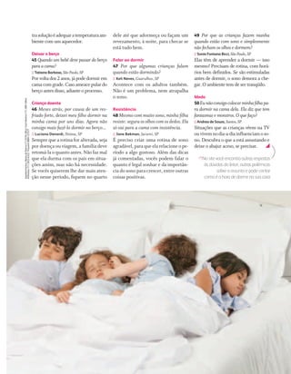 trasoluçãoéadequaratemperaturaam-
biente com um aquecedor.
Deixar o berço
45 Quando um bebê deve passar do berço
paraacama?
:: Tatiana Barbosa, São Paulo,SP
Por volta dos 2 anos, já pode dormir em
cama com grade. Caso ameace pular do
berço antes disso, adiante o processo.
Criança doente
46 Meses atrás, por causa de um res-
friado forte, deixei meu ﬁlho dormir na
minha cama por uns dias. Agora não
consigo mais fazê-lo dormir no berço...
:: Luciana Denardi, Ibiúna, SP
Sempre que a rotina for alterada, seja
por doença ou viagem, a família deve
retomá-la o quanto antes. Não faz mal
que ela durma com os pais em situa-
ções assim, mas não há necessidade.
Se vocês quiserem lhe dar mais aten-
ção nesse período, ﬁquem no quarto
dele até que adormeça ou façam um
revezamento, à noite, para checar se
está tudo bem.
Falar ao dormir
47 Por que algumas crianças falam
quando estão dormindo?
:: Keli Neves, Guarulhos, SP
Acontece com os adultos também.
Não é um problema, nem atrapalha
o sono.
Resistência
48 Mesmo com muito sono, minha ﬁlha
resiste: segura os olhos com os dedos. Ela
só vai para a cama com insistência.
:: Jane Bekman, Jacareí, SP
É preciso criar uma rotina de sono
agradável, para que ela relacione o pe-
ríodo a algo gostoso. Além das dicas
já comentadas, vocês podem falar o
quanto é legal sonhar e da importân-
cia do sono para crescer, entre outras
coisas positivas.
49 Por que as crianças fazem manha
quando estão com sono e simplesmente
não fecham os olhos e dormem?
:: Sonia Fontana Bicci, São Paulo,SP
Elas têm de aprender a dormir — isso
mesmo! Precisam de rotina, com horá-
rios bem deﬁnidos. Se são estimuladas
antes de dormir, o sono demora a che-
gar. O ambiente tem de ser tranqüilo.
Medo
50Eunãoconsigocolocarminhaﬁlhapa-
ra dormir na cama dela. Ela diz que tem
fantasmas e monstros. O que faço?
:: Andrea de Souza, Santos,SP
Situações que as crianças vêem na TV
ouvivemnodia-a-diainﬂuenciamoso-
no. Descubra o que a está assustando e
deixe o abajur aceso, se precisar.
No site você encontra outras respostas
às dúvidas do leitor, outras polêmicas
sobre o assunto e pode contar
como é a hora de dormir na sua casa
Agradecimentos:ManiadePijama(11)6194-3842;CarolMartine(11)3081-6844;
M.Martan(11)3022-6322;Trussardi0800-127577
CF167_p44a49.indd 49CF167_p44a49.indd 49 21/9/2007 22:43:5921/9/2007 22:43:59
 