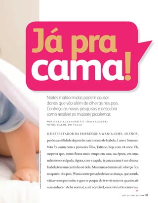 412 0 0 7 O U T U B R O C R E S C E R
Noites maldormidas podem causar
danos que vão além de olheiras nos pais.
Conheça as novas pesquisas e descubra
como resolver os maiores problemas
P O R M A L U E C H E V E R R I A E T H A I S L A Z Z E R I
F O T O S C A R O L D O VA L L E
Já pra
cama!
O DESPERTADOR DA EMPRESÁRIA WANIA LEME, 40 ANOS,
perdeu a utilidade depois do nascimento de Isabela, 1 ano e 6 meses.
Não foi assim com a primeira ﬁlha, Tatiane, hoje com 14 anos. Ela
suspeita que, como ﬁcava mais tempo em casa, na época, era uma
mãemenosculpada.Agora,comacaçula,irparaacamaéumdrama.
Isabela tem um cantinho só dela. Mas nunca dormiu ali: o berço ﬁca
noquartodospais.Waniasentepenadedeixaracriança,queacorda
váriasvezespornoite,equersepoupardoir-e-virentreosquartosaté
o amanhecer. Acha normal, e até aceitável, essa rotina tão cansativa.
Produção:FátimaSantos/Cabeloemaquiagem:AmandaLemos(First)
>>
CF167_p40a43.indd 41CF167_p40a43.indd 41 21/9/2007 20:22:4821/9/2007 20:22:48
 