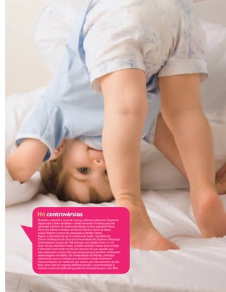 4444444444444444444444444444443333333333333333333333333333333 C R E SC R E SC R E SE SE SEC RC CCCCCC E RC E RE RE RCCCCC EE R O U TO U TO U TO U TU TO UO U U B R OU B R OB R OR OR OOOOOOU B RB 22 0 02 0 000 7777
Quando o assunto é sono de criança, sobram polêmicas. Enquanto
alguns são a favor de deixar o bebê chorando no berço para ele
aprender a dormir só, prática divulgada no livro espanhol Nana,
Nenê (Ed. Martins Fontes), de Eduard Stivill e Sylvia de Bejar,
outros liberam a cama do casal para a família inteira.
Agora, a discussão da vez é a soneca da tarde. Cientistas do
Centro de Pesquisa do Sono da Universidade de Southern Mississipi
entrevistaram os pais de 738 crianças com idades entre 2 e 12
anos. As que dormiam muito, à tarde, sentiam menos sono à noite
e dormiam mais tarde nos ﬁns de semana do que aquelas que
não realizavam a sesta. Há mais pesquisas que também veriﬁcaram
desvantagens no hábito. Na Universidade da Flórida, cientistas
observaram que as crianças que dormiam à tarde resolveram
menos enigmas nos testes do que outras, que não dormiam de dia.
Mas como não há resposta deﬁnitiva ainda, a recomendação é
manter o sono da tarde até quando for necessário para o seu ﬁlho.
Há controvérsias
CF167_p40a43.indd 43CF167_p40a43.indd 43 21/9/2007 20:22:5621/9/2007 20:22:56
 