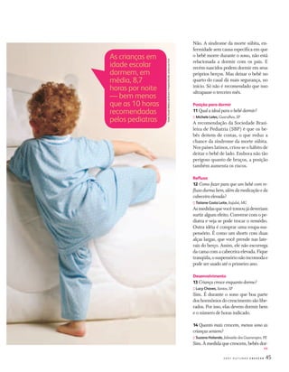 452 0 0 7 O U T U B R O C R E S C E R
Não. A síndrome da morte súbita, en-
fermidade sem causa especíﬁca em que
o bebê morre durante o sono, não está
relacionada a dormir com os pais. E
recém-nascidos podem dormir em seus
próprios berços. Mas deixar o bebê no
quarto do casal dá mais segurança, no
início. Só não é recomendado que isso
ultrapasse o terceiro mês.
Posição para dormir
11 Qual aideal paraobebê dormir?
:: Michele Leles, Guarulhos,SP
A recomendação da Sociedade Brasi-
leira de Pediatria (SBP) é que os be-
bês deitem de costas, o que reduz a
chance da síndrome da morte súbita.
Nos países latinos, criou-se o hábito de
deitar o bebê de lado. Embora não tão
perigoso quanto de bruços, a posição
também aumenta os riscos.
Reﬂuxo
12 Como fazer para que um bebê com re-
ﬂuxodurmabem,alémdamedicaçãoeda
cabeceiraelevada?
:: Tatiane Costa Leite, Itajubá,MG
Asmedidasquevocêtomoujádeveriam
surtir algum efeito. Converse com o pe-
diatra e veja se pode trocar o remédio.
Outra idéia é comprar uma roupa-sus-
pensório. É como um shorts com duas
alças largas, que você prende nas late-
rais do berço. Assim, ele não escorrega
dacamacomacabeceiraelevada.Fique
tranqüila,osuspensórionãoincomodae
pode ser usado até o primeiro ano.
Desenvolvimento
13 Criançacresceenquantodorme?
:: Lucy Chaves, Santos,SP
Sim. É durante o sono que boa parte
doshormôniosdocrescimentosãolibe-
rados. Por isso, elas devem dormir bem
e o número de horas indicado.
14 Quanto mais crescem, menos sono as
criançassentem?
:: Suzana Holanda, Jaboatão dos Guararapes,PE
Sim. À medida que crescem, bebês dor-
As crianças em
idade escolar
dormem, em
média, 8,7
horas por noite
— bem menos
que as 10 horas
recomendadas
pelos pediatras
FontFone:Ee:scololoaMéaMéMédicadicadicaddededeBrowBrowBrowBnenenHospHosppitalitalBraBraradle,dle,ambambmmosnosnosEosEEUAUAUAU
>>
CF167_p44a49.indd 45CF167_p44a49.indd 45 21/9/2007 22:43:3221/9/2007 22:43:32
 