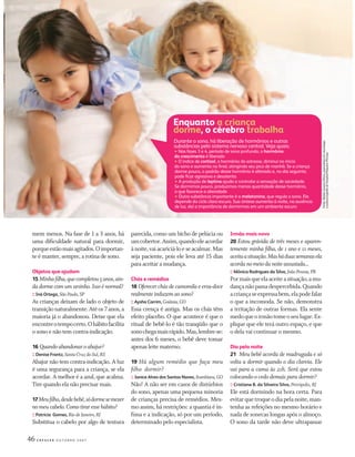 46 C R E S C E R O U T U B R O 2 0 0 7
mem menos. Na fase de 1 a 3 anos, há
uma diﬁculdade natural para dormir,
porqueestãomaisagitados.Oimportan-
te é manter, sempre, a rotina de sono.
Objetos que ajudam
15 Minhaﬁlha,quecompletou5anos,ain-
dadorme comumursinho.Issoé normal?
:: Iná Ortega, SãoPaulo,SP
As crianças deixam de lado o objeto de
transiçãonaturalmente.Atéos7anos,a
maioria já o abandonou. Deixe que ela
encontreotempocerto.Ohábitofacilita
o sono e não tem contra-indicação.
16 Quandoabandonaroabajur?
:: Denise Frantz, Santa Cruz do Sul, RS
Abajur não tem contra-indicação. A luz
é uma segurança para a criança, se ela
acordar. A melhor é a azul, que acalma.
Tire quando ela não precisar mais.
17Meuﬁlho,desdebebê,sódormesemexer
nomeucabelo.Comotiraressehábito?
:: Patrícia Gomes, Rio de Janeiro, RJ
Substitua o cabelo por algo de textura
parecida, como um bicho de pelúcia ou
umcobertor.Assim,quandoeleacordar
ànoite,vaiacariciá-loeseacalmar.Mas
seja paciente, pois ele leva até 15 dias
para aceitar a mudança.
Chás e remédios
18 Oferecer chás de camomila e erva-doce
realmenteinduzemaosono?
:: Aysha Carrim, Goiânia, GO
Essa crença é antiga. Mas os chás têm
efeito placebo. O que acontece é que o
ritual de bebê-lo é tão tranqüilo que o
sonochegamaisrápido.Mas,lembre-se:
antes dos 6 meses, o bebê deve tomar
apenas leite materno.
19 Há algum remédio que faça meu
ﬁlho dormir?
:: Janice Alves dos Santos Naves, Itumbiara,GO
Não! A não ser em casos de distúrbios
do sono, apenas uma pequena minoria
de crianças precisa de remédios. Mes-
mo assim, há restrições: a quantia é ín-
ﬁma e a indicação, só por um período,
determinado pelo especialista.
Irmão mais novo
20 Estou grávida de três meses e aparen-
temente minha ﬁlha, de 1 ano e 11 meses,
aceitaasituação.Masháduassemanasela
acordanomeiodanoiteassustada...
:: Mônica Rodrigues da Silva, JoãoPessoa, PB
Pormaisqueelaaceiteasituação,amu-
dançanãopassadespercebida.Quando
acriançaseexpressabem,elapodefalar
o que a incomoda. Se não, demonstra
a irritação de outras formas. Ela sente
medoqueoirmãotomeoseulugar.Ex-
plique que ele terá outro espaço, e que
o dela vai continuar o mesmo.
Dia pela noite
21 Meu bebê acorda de madrugada e só
volta a dormir quando o dia clareia. Ele
vai para a cama às 21h. Será que estou
colocando-o cedo demais para dormir?
:: Cristiane B. da Silveira Silva, Petrópolis, RJ
Ele está dormindo na hora certa. Para
evitarquetroqueodiapelanoite,man-
tenha as refeições no mesmo horário e
nada de sonecas longas após o almoço.
O sono da tarde não deve ultrapassar
Enquanto a criança
dorme, o cérebro trabalha
Durante o sono, há liberação de hormônios e outras
substâncias pelo sistema nervoso central. Veja quais:
• Nas fases 3 e 4, período de sono profundo, o hormônio
do crescimento é liberado
• O índice de cortisol, o hormônio do estresse, diminui no início
do sono e aumenta no ﬁnal, atingindo seu pico de manhã. Se a criança
dorme pouco, o padrão desse hormônio é alterado e, no dia seguinte,
pode ﬁcar agressiva e desatenta
• A produção de leptina ajuda a controlar a sensação de saciedade.
Se dormimos pouco, produzimos menos quantidade desse hormônio,
o que favorece a obesidade
• Outra substância importante é a melatonina, que regula o sono. Ela
depende do ciclo claro-escuro. Sua síntese aumenta à noite, na ausência
de luz, daí a importância de dormirmos em um ambiente escuro
Fontontne:Ae:AlaídlalesSsSusannaOlmos,mosmespeciaalistlaemneurologia
epopopolississsonogonnraﬁaﬁadoaHospitalPeeePequenueueoProíncipe
CF167_p44a49.indd 46CF167_p44a49.indd 46 21/9/2007 22:43:3821/9/2007 22:43:38
 