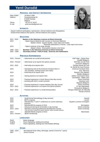 Yentl Durodié
PERSONAL AND CONTACT INFORMATION
Date of Birth
Address
Phone
E-mail
24 March 1990
Korenarenstraat 94
B-3090 Overijse
Belgium
+32 473 37 39 52
yentl.durodie@gmail.com
INTERESTS
- Equine medicine (ambulatory, reproduction, internal medicine and orthopaedics)
- Small animal medicine (first opinion, internal medicine and surgery)
EDUCATION
2011 - 2014
2014
2013
2008 – 2011
2002 – 2008
Masters in the Veterinary sciences at Ghent University
- Option Equine Medicine with courses on Ruminant Medicine
- Master's thesis : Equine steatitis : Case report and review
Placental calcifications in horses : Case report and review
- Option medicine of the large animals
- Master's thesis : Eosinophilic Enteritis in the Horse
Bachelor in the Veterinary Sciences at Ghent University
Secondary School : Field of study : Sciences and mathematics
PREVIOUS EXPERIENCES
2016 – Present
2016 – Present
2015 - 2016
2014
2014
2014
2014
2014
2014
2013 - 2014
2012 - 2013
- Veterinarian at a small animal practice
- Veterinarian at an equine first opinion practice
- Internship at an equine clinic
- Volunteering work at the American Fondouk Clinic in
Fez (Donkeys, working horses and mules)
- Externship at an equine clinic
- Seeing practice at an equine clinic
- Practical experience in Horse Rescue (two day course)
- Assisting with birth in small ruminants
- Practical experience in equine dentistry (two day course)
- Practical experience in an equine first opinion practice
- Practical experience in a small animal practice
DAP Vitae – Sylvia Dries
Kaulille (Belgium)
DAP Bas van der Pant
Zonhoven (Belgium)
Clinique équine de Livet
St. Michel de Livet (France)
American Fondouk Clinic
(Fez, Morroco)
Equitom (Tom Mariën)
Meldert (Belgium)
Dyffryn Tywi Equine Clinic
Carmarthen - Wales (UK)
Ghent University
Vanesser-Leen
Maaseik (Belgium)
Ghent University
B. Van Waerebeek
Ronquières (Belgium)
Clinique Vétérinaire de l'Alouette
Pessac (France)
ACTIVITIES
2016
2016
2016
2014
2014
2013 – 2014
2013
2013 – Present
Small Animal Dermatology (2-day seminar)
BEPS congress
Attended the 1st
and 2nd
conference on current veterinary
practices
Attended BEVA-congress of 2014
Ultrasound training by Echomedic (1 day training)
Attended continuing professional development courses
(Tips and tricks in equine first opinion medicine, equine neonatal medicine)
Attended BEVA-congress of 2013
BEVA membership
Hasselt
Leuven
Equitom Lummen & Evergem
Birmingham
Ghent University
Ghent University
Manchester
LANGUAGES
Dutch
English
French
Native language
Fluent (Speaking, reading and writing)
Fluent (Speaking, reading) and Intermediate (Writing)
OTHER
1999 – 2014
2007
Recreational horse riding (dressage, owned a horse for 7 years)
Driver's license
 