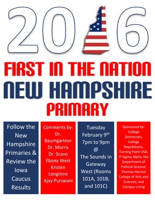 FIRST IN THE NATION
NEW Hampshire
Primary
Follow the
New
Hampshire
Primaries &
Review the
Iowa
Caucus
Results
Comments by:
Dr.
Baumgartner
Dr. Morris
Dr. Scavo
Ebony West
Kristen
Longmire
Ajay Purswani
Tuesday
February 9th
7pm to 9pm
@
The Sounds in
Gateway
West (Rooms
101A, 101B,
and 101C)
Sponsored by:
College
Democrats,
College
Republicans,
Turning Point USA,
Pi Sigma Alpha, the
Department of
Political Science,
Thomas Harriot
College of Arts and
Sciences, and
Campus Living
 