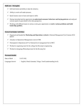 Skill sets – Strengths:
 Self-motivation and ability to take the initiative.
 Ability to work well under pressure.
 Quick learner, keen to learn and improve skills.
 During internship had the opportunity to understand consumer behaviour and buying patterns and analyzed
various reports in great detail in the sales perspective.
 Working with different teams in various events gave opportunity to resolve various problems and build
leadership qualities.
Extra-Curricular Activities:
 Organised and headed the Marketing and Operations vertical in National Management Fest Cranium 2014
&2015
 2nd place in Operations Management event in CMS
 Participated in Operations & IT in National level management fest in MCC
 Worked in organizing team for the college fest Revamp in engineering
 Worked in designing (Photoshop) team for the Revamp fest
Personal details:
Date of Birth : 31/07/1992
Languages known : English, Hindi, Kannada, Telugu, Tamil (understanding level).
 