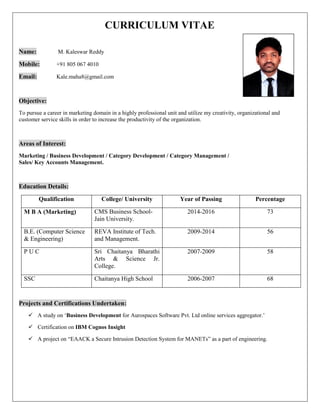 CURRICULUM VITAE
Name: M. Kaleswar Reddy
Mobile: +91 805 067 4010
Email: Kale.maha8@gmail.com
Objective:
To pursue a career in marketing domain in a highly professional unit and utilize my creativity, organizational and
customer service skills in order to increase the productivity of the organization.
Areas of Interest:
Marketing / Business Development / Category Development / Category Management /
Sales/ Key Accounts Management.
Education Details:
Qualification College/ University Year of Passing Percentage
M B A (Marketing) CMS Business School-
Jain University.
2014-2016 73
B.E. (Computer Science
& Engineering)
REVA Institute of Tech.
and Management.
2009-2014 56
P U C Sri Chaitanya Bharathi
Arts & Science Jr.
College.
2007-2009 58
SSC Chaitanya High School 2006-2007 68
Projects and Certifications Undertaken:
 A study on ‘Business Development for Aurospaces Software Pvt. Ltd online services aggregator.’
 Certification on IBM Cognos Insight
 A project on “EAACK a Secure Intrusion Detection System for MANETs” as a part of engineering.
 