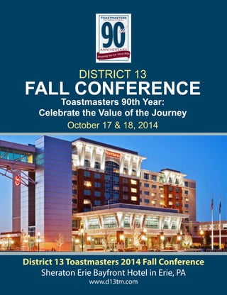 District 13 Toastmasters 2014 Fall Conference
Sheraton Erie Bayfront Hotel in Erie, PA
www.d13tm.com
FALL CONFERENCE
DISTRICT 13
October 17 & 18, 2014
Toastmasters 90th Year:
Celebrate the Value of the Journey
 
