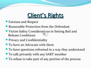 Client’s RightsClient’s Rights
Fairness and Respect
Reasonable Protection from the Defendant
Victim Safety Considerations in Setting Bail and
Release Conditions
Privacy and Confidentiality
To have an Advocate with them
To have questions reframed in a way they understand
To talk privately with any SART member
To refuse to take part of any portion of the process
 