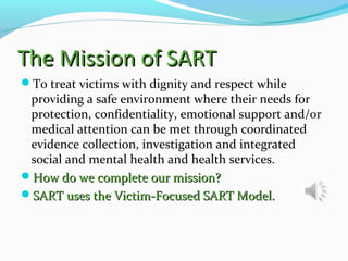 The Mission of SARTThe Mission of SART
To treat victims with dignity and respect while
providing a safe environment where their needs for
protection, confidentiality, emotional support and/or
medical attention can be met through coordinated
evidence collection, investigation and integrated
social and mental health and health services.
How do we complete our mission?How do we complete our mission?
SART uses the Victim-Focused SART Model.SART uses the Victim-Focused SART Model.
 