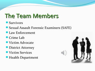 The Team MembersThe Team Members
Survivors
Sexual Assault Forensic Examiners (SAFE)
Law Enforcement
Crime Lab
Victim Advocate
District Attorney
Victim Services
Health Department
 