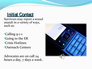 Initial ContactInitial Contact
Survivors may report a sexual
assault in a variety of ways,
such as:
•Calling 9-1-1
•Going to the ER
•Crisis Hotlines
•Outreach Centers
Advocates are on call 24
hours a day, 7 days a week.
 