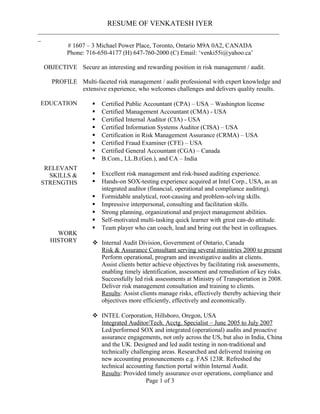 RESUME OF VENKATESH IYER
_____________________________________________________________________________
_
# 1607 – 3 Michael Power Place, Toronto, Ontario M9A 0A2, CANADA
Phone: 716-650-4177 (H) 647-760-2000 (C) Email: ‘venki55i@yahoo.ca’
OBJECTIVE
PROFILE
EDUCATION
RELEVANT
SKILLS &
STRENGTHS
WORK
HISTORY
Secure an interesting and rewarding position in risk management / audit.
Multi-faceted risk management / audit professional with expert knowledge and
extensive experience, who welcomes challenges and delivers quality results.
 Certified Public Accountant (CPA) – USA – Washington license
 Certified Management Accountant (CMA) - USA
 Certified Internal Auditor (CIA) - USA
 Certified Information Systems Auditor (CISA) – USA
 Certification in Risk Management Assurance (CRMA) – USA
 Certified Fraud Examiner (CFE) – USA
 Certified General Accountant (CGA) – Canada
 B.Com., LL.B.(Gen.), and CA – India
 Excellent risk management and risk-based auditing experience.
 Hands-on SOX-testing experience acquired at Intel Corp., USA, as an
integrated auditor (financial, operational and compliance auditing).
 Formidable analytical, root-causing and problem-solving skills.
 Impressive interpersonal, consulting and facilitation skills.
 Strong planning, organizational and project management abilities.
 Self-motivated multi-tasking quick learner with great can-do attitude.
 Team player who can coach, lead and bring out the best in colleagues.
 Internal Audit Division, Government of Ontario, Canada
Risk & Assurance Consultant serving several ministries 2000 to present
Perform operational, program and investigative audits at clients.
Assist clients better achieve objectives by facilitating risk assessments,
enabling timely identification, assessment and remediation of key risks.
Successfully led risk assessments at Ministry of Transportation in 2008.
Deliver risk management consultation and training to clients.
Results: Assist clients manage risks, effectively thereby achieving their
objectives more efficiently, effectively and economically.
 INTEL Corporation, Hillsboro, Oregon, USA
Integrated Auditor/Tech. Acctg. Specialist – June 2005 to July 2007
Led/performed SOX and integrated (operational) audits and proactive
assurance engagements, not only across the US, but also in India, China
and the UK. Designed and led audit testing in non-traditional and
technically challenging areas. Researched and delivered training on
new accounting pronouncements e.g. FAS 123R. Refreshed the
technical accounting function portal within Internal Audit.
Results: Provided timely assurance over operations, compliance and
Page 1 of 3
 