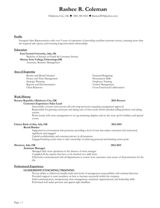 Rashee R. Coleman
Oklahoma City, OK  (580) 380-5561  Rashee2005@yahoo.com
Profile
Energetic Sales Representative with over 9 years of experience of providing excellent customer service, attaining more than
the required sales quota, and fostering long-term client relationships.
Education
East Central University, Ada, Ok
Bachelor of Science in Family & Consumer Science
Murray State College,Tishomingo,OK
Associate, Business Management
Area of Expertise
Results and Detail Oriented
Project and Time Management
Strategic Planning
Reports and Documentation
Client Relations
Financial Budgeting
Presentation Skills
Employee Training
Vendor Management
Cross-Functional Collaboration
Work History
Banana Republic, Oklahoma City, OK 2015-Present
Customer Experience Sales Lead
Successfully oversees and executes all cash wrap processes requiring management approval
Responsible for greeting customers and taking care of their needs which included selling products and taking
returns
Work closely with store management to set up marketing displays and set the store up for holidays and special
events
Citizen Bank of Ada, Ada, OK 2012-2015
Retail Banker
Supported an environment that promotes providing a level of care that makes customers feel welcomed,
significant and engaged
Upheld confidentiality and customer privacy in all situations
Engaged banking center team to take ownership of achieving personal and banking center goals
Maurices, Ada, OK 2012-2015
Assistant Manager
Managed daily store operations in the absence of store manager
Compiled all the reports that have to be checked on a daily basis
Effectively communicated with all departments to ensure store associates were aware of all promotions for the
day
Professional Experience
LEADERSHIP/COACHING/TRAINING
Proven ability to effectively handle multi-task levels of management responsibility with minimal direction
Provided support to team members on how to become successful within the company
Solid communication, interpersonal, time management, analytical, organizational, and leadership skills
Performed well under pressure and against tight deadlines
Page | 1
 