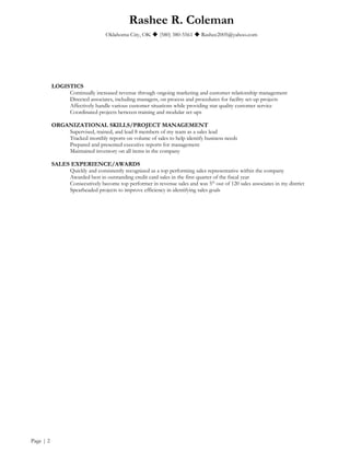 Rashee R. Coleman
Oklahoma City, OK  (580) 380-5561  Rashee2005@yahoo.com
LOGISTICS
Continually increased revenue through ongoing marketing and customer relationship management
Directed associates, including managers, on process and procedures for facility set-up projects
Affectively handle various customer situations while providing star quality customer service
Coordinated projects between training and modular set-ups
ORGANIZATIONAL SKILLS/PROJECT MANAGEMENT
Supervised, trained, and lead 8 members of my team as a sales lead
Tracked monthly reports on volume of sales to help identify business needs
Prepared and presented executive reports for management
Maintained inventory on all items in the company
SALES EXPERIENCE/AWARDS
Quickly and consistently recognized as a top performing sales representative within the company
Awarded best in outstanding credit card sales in the first quarter of the fiscal year
Consecutively become top performer in revenue sales and was 5th
out of 120 sales associates in my district
Spearheaded projects to improve efficiency in identifying sales goals
Page | 2
 