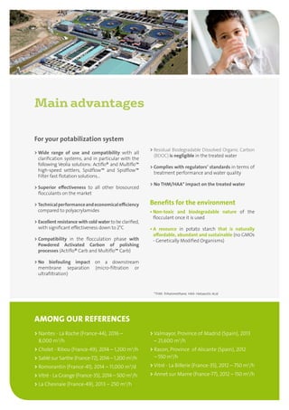 Main advantages
> Nantes - La Roche (France-44), 2016 –
8,000 m3
/h
 Cholet - Ribou (France-49), 2014 – 1,200 m3
/h
 Sablé sur Sarthe (France-72), 2014 – 1,200 m3
/h
 Romorantin (France-41), 2014 – 11,000 m3
/d
 Vitré - La Grange (France-35), 2014 – 500 m3
/h
 La Chesnaie (France-49), 2013 – 250 m3
/h
 Valmayor, Province of Madrid (Spain), 2013
– 21,600 m3
/h
 Racon, Province of Alicante (Spain), 2012
– 550 m3
/h
 Vitré - La Billerie (France-35), 2012 – 750 m3
/h
 Annet sur Marne (France-77), 2012 – 150 m3
/h
AMONG OUR REFERENCES
For your potabilization system
 Wide range of use and compatibility with all
clarification systems, and in particular with the
following Veolia solutions: Actiflo® and Multiflo™
high-speed settlers, Spidflow™ and Spidflow™
Filter fast flotation solutions...
 Superior effectiveness to all other biosourced
flocculants on the market
 Technicalperformanceandeconomicalefficiency
compared to polyacrylamides
 Excellent resistance with cold water to be clarified,
with significant effectiveness down to 2°C
 Compatibility in the flocculation phase with
Powdered Activated Carbon of polishing
processes (Actiflo® Carb and Multiflo™ Carb)
 No biofouling impact on a downstream
membrane separation (micro-filtration or
ultrafiltration)
 Residual Biodegradable Dissolved Organic Carbon
(BDOC) is negligible in the treated water
 Complies with regulators’ standards in terms of
treatment performance and water quality
 No THM/HAA* impact on the treated water
Benefits for the environment
• Non-toxic and biodegradable nature of the
flocculant once it is used
• A resource in potato starch that is naturally
affordable, abundant and sustainable (no GMOs
- Genetically Modified Organisms)
*THM: Trihalomethane. HAA: Haloacetic Acid
 