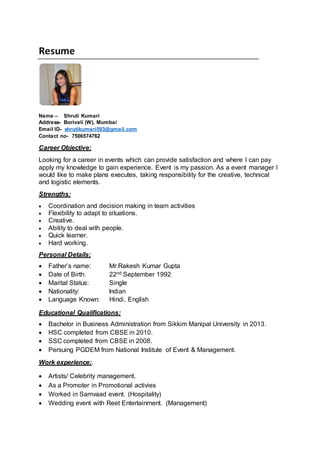 Resume
Name – Shruti Kumari
Address- Borivali (W), Mumbai
Email ID- shrutikumari593@gmail.com
Contact no- 7506574762
Career Objective:
Looking for a career in events which can provide satisfaction and where I can pay
apply my knowledge to gain experience. Event is my passion. As a event manager I
would like to make plans executes, taking responsibility for the creative, technical
and logistic elements.
Strengths:
 Coordination and decision making in team activities
 Flexibility to adapt to situations.
 Creative.
 Ability to deal with people.
 Quick learner.
 Hard working.
Personal Details:
 Father’s name: Mr.Rakesh Kumar Gupta
 Date of Birth: 22nd September 1992
 Marital Status: Single
 Nationality: Indian
 Language Known: Hindi, English
Educational Qualifications:
 Bachelor in Business Administration from Sikkim Manipal University in 2013.
 HSC completed from CBSE in 2010.
 SSC completed from CBSE in 2008.
 Persuing PGDEM from National Institute of Event & Management.
Work experience:.
 Artists/ Celebrity management.
 As a Promoter in Promotional activies
 Worked in Samvaad event. (Hospitality)
 Wedding event with Reet Entertainment. (Management)
 