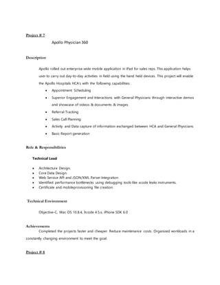 Project # 7
Apollo Physician 360
Description
Apollo rolled out enterprise wide mobile application in iPad for sales reps. This application helps
user to carry out day-to-day activities in field using the hand held devices. This project will enable
the Apollo Hospitals HCA’s with the following capabilities:
 Appointment Scheduling
 Superior Engagement and Interactions with General Physicians through interactive demos
and showcase of videos & documents & images.
 Referral Tracking
 Sales Call Planning
 Activity and Data capture of information exchanged between HCA and General Physicians
 Basic Report generation
Role & Responsibilities
Technical Lead
 Architecture Design.
 Core Data Design.
 Web Service API and JSON/XML Parser Integration
 Identified performance bottlenecks using debugging tools like xcode leaks instruments.
 Certificate and mobileprovisioning file creation.
Technical Environment
Objective-C, Mac OS 10.8.4, Xcode 4.5.x, iPhone SDK 6.0
Achievements
Completed the projects faster and cheaper. Reduce maintenance costs. Organized workloads in a
constantly changing environment to meet the goal.
Project # 8
 
