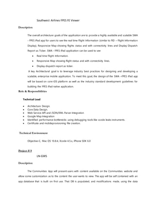 Southwest Airlines FPES FE Viewer
Description
The overall architecture goals of the application are to provide a highly available and scalable SWA
- FPES iPad app for users to see the real time Flight Information (similar to FID – Flight Information
Display), Responsive Map showing flights status and with connectivity lines and Display Dispatch
Report as Ticker. SWA - FPES iPad application can be used to see
 Real time Flight Information.
 Responsive Map showing flight status and with connectivity lines.
 Display dispatch report as ticker.
A key Architectural goal is to leverage industry best practices for designing and developing a
scalable, enterprise mobile application. To meet this goal, the design of the SWA –FPES iPad app
will be based on core iOS platform as well as the industry standard development guidelines for
building the FPES iPad native application.
Role & Responsibilities
Technical Lead
 Architecture Design.
 Core Data Design.
 Web Service API and JSON/XML Parser Integration
 Google Map Integration
 Identified performance bottlenecks using debugging tools like xcode leaks instruments.
 Certificate and mobileprovisioning file creation.
Technical Environment
Objective-C, Mac OS 10.8.4, Xcode 4.5.x, iPhone SDK 6.0
Project # 9
LN-GWS
Description
The Communities App will present users with content available on the Communities website and
allow some customization as to the content the user wants to view. The app will be self contained with an
app database that is built on first use. That DB is populated, and modifications made, using the data
 