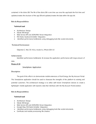 contained in the distro DB. The life of the distro DB is one time use once the app loads the first time and
updates/creates the structure of the app DB and updates/creates the data within the app db.
Role & Responsibilities
Technical Lead
 Architecture Design.
 SQLite DB Design.
 Web Service API and JSON/XML Parser Integration.
 RSS feeds, facebook & twitter Integration.
 Identified performance bottlenecks using debugging tools like xcode instruments.
Technical Environment
Objective-C, Mac OS 10.6.x, Xcode 4.x, iPhone SDK 5.0
Achievements
Identified performance bottlenecks & increase the application performance with large amount of
data.
Project # 10
Smartphone Application
Description
The goal of this effort is to demonstrate mobile extensions of Xcel Energy, the My Account Portal.
This Smartphone application should be used to showcase the strengths of the platform to existing and
potential customers. The architectural strategy is to utilize well known Smartphone devices to create a
lightweight mobile application with dynamic data that interfaces with the My Account Portal solution.
Role & Responsibilities
Technical Lead
 Architecture Design.
 SQLite DB Design.
 Web Service API and JSON/XML Parser Integration.
 Google Map, RSS feeds & twitter Integration.
 Identified performance bottlenecks using debugging tools like xcode instruments.
 Certificate and mobile provisioning file creation.
 