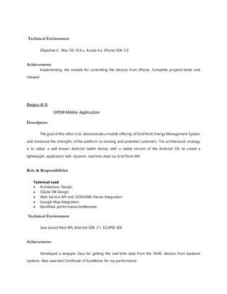 Technical Environment
Objective-C, Mac OS 10.6.x, Xcode 4.x, iPhone SDK 5.0
Achievements
Implementing the models for controlling the devices from iPhone. Complete projects faster and
cheaper.
Project # 11
GPEM Mobile Application
Description
The goal of this effort is to demonstrate a mobile offering of Grid Point Energy Management System
and showcase the strengths of the platform to existing and potential customers. The architectural strategy
is to utilize a well known Android tablet device, with a stable version of the Android OS, to create a
lightweight application with dynamic real time data via Grid Point API.
Role & Responsibilities
Technical Lead
 Architecture Design.
 SQLite DB Design.
 Web Service API and JSON/XML Parser Integration
 Google Map Integration
 Identified performance bottlenecks.
Technical Environment
Java based Rest API, Android SDK 3.1, ECLIPSE IDE
Achievements
Developed a wrapper class for getting the real-time data from the HVAC devices from backend
systems. Was awarded Certificate of Excellence for my performance
 