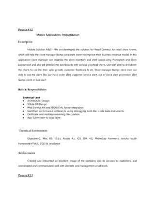 Project # 12
Mobile Applications Productization
Description
Mobile Solution R&D - We are developed the solution for Retail Connect for retail show rooms,
which will help the store manager &amp; corporate owner to improve their business revenue model. In this
application store manager can organize the store inventory and shelf space using Planogram and Store
Layout tool and also will provide the dashboards with various graphical charts. User can able to drill down
the charts to see the their sales growth, customer feedback & etc. Store manager &amp; store man can
able to see the alerts like purchase order alert, customer service alert, out of stock alert promotion alert
&amp; point of sale alert.
Role & Responsibilities
Technical Lead
 Architecture Design.
 SQLite DB Design.
 Web Service API and JSON/XML Parser Integration
 Identified performance bottlenecks using debugging tools like xcode leaks instruments.
 Certificate and mobileprovisioning file creation.
 App Submission to App Store.
Technical Environment
Objective-C, Mac OS 10.6.x, Xcode 4.x, iOS SDK 4.2, PhoneGap framwork, sencha touch
framework.HTML5, CSS3 & JavaScript
Achievements
Created and presented an excellent image of the company and its services to customers, and
coordinated and communicated well with clientele and management at all levels
Project # 13
 