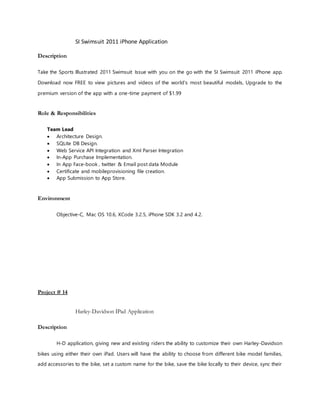 SI Swimsuit 2011 iPhone Application
Description
Take the Sports Illustrated 2011 Swimsuit Issue with you on the go with the SI Swimsuit 2011 iPhone app.
Download now FREE to view pictures and videos of the world's most beautiful models, Upgrade to the
premium version of the app with a one-time payment of $1.99
Role & Responsibilities
Team Lead
 Architecture Design.
 SQLite DB Design.
 Web Service API Integration and Xml Parser Integration
 In-App Purchase Implementation.
 In App Face-book , twitter & Email post data Module
 Certificate and mobileprovisioning file creation.
 App Submission to App Store.
Environment
Objective-C, Mac OS 10.6, XCode 3.2.5, iPhone SDK 3.2 and 4.2.
Project # 14
Harley-Davidson IPad Application
Description
H-D application, giving new and existing riders the ability to customize their own Harley-Davidson
bikes using either their own iPad. Users will have the ability to choose from different bike model families,
add accessories to the bike, set a custom name for the bike, save the bike locally to their device, sync their
 
