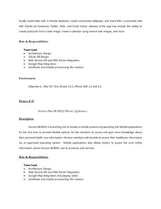 locally saved bikes with a remote database, create customized wallpaper, and share their customized bike
with friends via Facebook, Twitter, Flickr, and Email. Future releases of the app may include the ability to
create postcards from a bike image, create a calendar using several bike images, and more.
Role & Responsibilities
Team Lead
 Architecture Design.
 SQLite DB Design.
 Web Service API and XML Parser Integration.
 Google Map Integration.
 Certificate and mobile provisioning file creation.
Environment
Objective-C, Mac OS 10.6, XCode 3.2.5, iPhone SDK 3.2 and 4.2.
Project # 15
Horizon Blue BCBSNJ IPhone Application
Description
Horizon BCBSNJ is branching out to include a mobile presence by launching the Mobile applications
for the first time to provide flexible options for the members to access and gain more knowledge about
their personal health care information. Horizon members will be able to access their healthcare information
via an approved operating system. Mobile applications also allows visitors to access the core online
information about Horizon BCBSNJ and its products and services
Role & Responsibilities
Team Lead
 Architecture Design
 Web Service API and XML Parser Integration.
 Google Map Integration and playing video.
 Certificate and mobile provisioning file creation.
 
