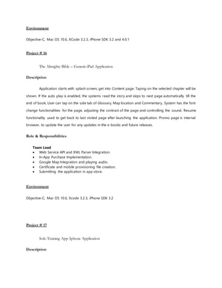 Environment
Objective-C, Mac OS 10.6, XCode 3.2.3, iPhone SDK 3.2 and 4.0.1
Project # 16
The Almighty Bible – Genesis iPad Application
Description
Application starts with splash screen, get into Content page. Taping on the selected chapter will be
shown. If the auto play is enabled, the systems read the story and skips to next page automatically till the
end of book. User can tap on the side tab of Glossary, Map location and Commentary. System has the font
change functionalities for the page, adjusting the contrast of the page and controlling the sound. Resume
functionality used to get back to last visited page after launching the application. Promo page is internal
browser, to update the user for any updates in the e-books and future releases.
Role & Responsibilities
Team Lead
 Web Service API and XML Parser Integration.
 In-App Purchase Implementation.
 Google Map Integration and playing audio.
 Certificate and mobile provisioning file creation.
 Submitting the application in app store.
Environment
Objective-C, Mac OS 10.6, Xcode 3.2.3, iPhone SDK 3.2
Project # 17
Sole-Training App-Iphone Application
Description
 