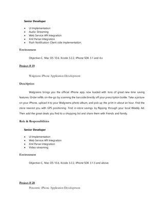Senior Developer
 UI Implementation
 Audio Streaming
 Web Service API Integration
 Xml Parser Integration
 Push Notification Client side implementation.
Environment
Objective-C, Mac OS 10.6, Xcode 3.2.2, iPhone SDK 3.1 and 4.x
Project # 19
Walgreens iPhone Application Development
Description
Walgreens brings you the official iPhone app, now loaded with tons of great new time saving
features. Order refills on-the-go by scanning the barcode directly off your prescription bottle. Take a picture
on your iPhone, upload it to your Walgreens photo album, and pick up the print in about an hour. Find the
store nearest you with GPS positioning. Find in-store savings by flipping through your local Weekly Ad.
Then add the great deals you find to a shopping list and share them with friends and family.
Role & Responsibilities
Senior Developer
 UI Implementation
 Web Service API Integration
 Xml Parser Integration
 Video streaming.
Environment
Objective-C, Mac OS 10.6, Xcode 3.2.2, iPhone SDK 3.1.3 and above.
Project # 20
Petcentric iPhone Application Development
 