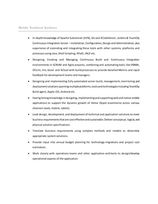 Mobile Technical Architect
 In-depth knowledge of Apache Subversion (SVN), Git and XCodeServer, Jenkins & TeamCity
Continuous Integration Server – Installation, Configuration,Designand Administration, plus
experience of extending and integrating these tools with other systems, platforms and
processes using Java, Shell Scripting, XPath, JNLP etc.
 Designing, Creating and Managing Continuous Build and Continuous Integration
environments in SCRUM and Agile projects, combining and automating tools like EMMA,
OCLint, lint, Gcovr and XCtool with build processes to provide detailed Metrics and rapid
feedback for development teams and managers.
 Designing and implementing fully automated server build, management, monitoring and
deploymentsolutionsspanningmultipleplatforms,toolsandtechnologiesincludingTeamCity
Build agent, Apple iOS, Android etc.
 HavingStrong knowledge indesigning,implementingandsupportingwebandnative mobile
applications to support the dynamic growth of Home Depot ecommerce across various
channels (web, mobile, tablet).
 Lead design, development, and deployment of technical and application solutions to meet
businessrequirementsthatare costeffectiveandsustainable.Deliverconceptual, logical,and
physical solution specifications.
 Translate business requirements using complex methods and models to determine
appropriate system solutions.
 Provide input into annual budget planning for technology migrations and project cost
estimation.
 Work closely with operations teams and other application architects to design/develop
operational aspects of the application.
 