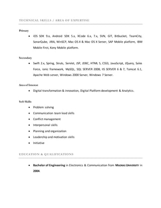 TECHNICAL SKILLS / AREA OF EXPERTISE
Primary
 iOS SDK 9.x, Android SDK 5.x, XCode 6.x, 7.x, SVN, GIT, Bitbucket, TeamCity,
SonarQube, JIRA, WinSCP, Mac OS X & Mac OS X Server, SAP Mobile platform, IBM
Mobile First, Kony Mobile platform.
Secondary
 Swift 2.x, Spring, Struts, Servlet, JSP, JDBC, HTML 5, CSS3, JavaScript, JQuery, Sales
Force, ionic framework, MySQL, SQL SERVER 2008, IIS SERVER 6 & 7, Tomcat 6.1,
Apache Web server, Windows 2000 Server, Windows 7 Server.
Area of Interest
 Digital transformation & innovation, Digital Platform development & Analytics.
Soft Skills
 Problem solving
 Communication team lead skills
 Conflict management
 Interpersonal skills
 Planning and organization
 Leadership and motivation skills
 Initiative
EDUCATION & QUALIFICATIONS
 Bachelor of Engineering in Electronics & Communication from MADRAS UNIVERSITY in
2004.
 